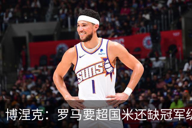 博涅克：罗马要超国米还缺冠军级球员，真正拉开差距的是球员