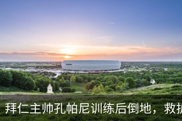 拜仁主帅孔帕尼训练后倒地，救护车送医