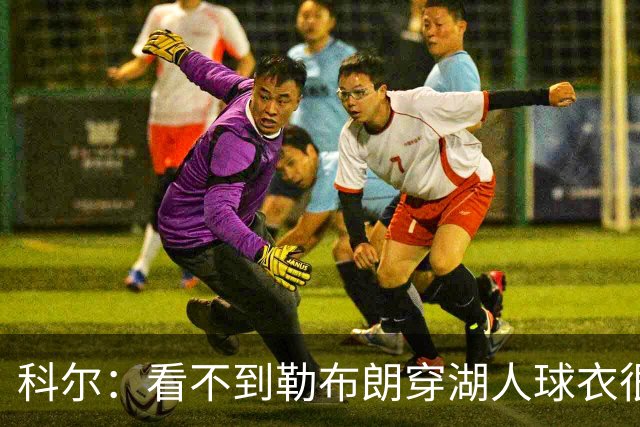 科尔：看不到勒布朗穿湖人球衣很奇怪，这是全新的湖勇