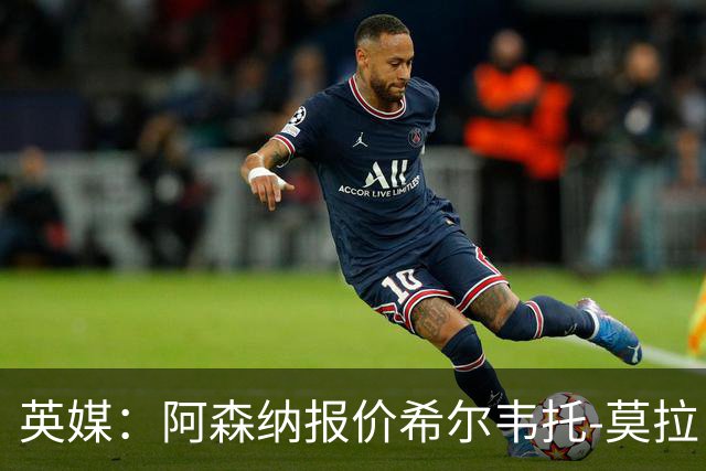 英媒：阿森纳报价希尔韦托-莫拉；阿尔瓦雷斯1月离队无望