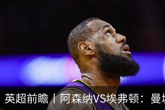 英超前瞻丨阿森纳VS埃弗顿：曼城首败，卫冕冠军迎来追赶良机