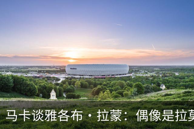 马卡谈雅各布·拉蒙：偶像是拉莫斯的带刀侍卫，皇马有回购权